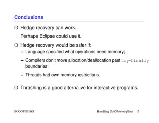 Conclusions
H Hedge recovery can work.
Perhaps Eclipse could use it.
H Hedge recovery would be safer if:
– Language speciﬁed what operations need memory;
– Compilers don’t move allocation/deallocation past try-finally
boundaries;
– Threads had own memory restrictions.
H Thrashing is a good alternative for interactive programs.
ECOOP EHWS Handling OutOfMemoryError 15
 