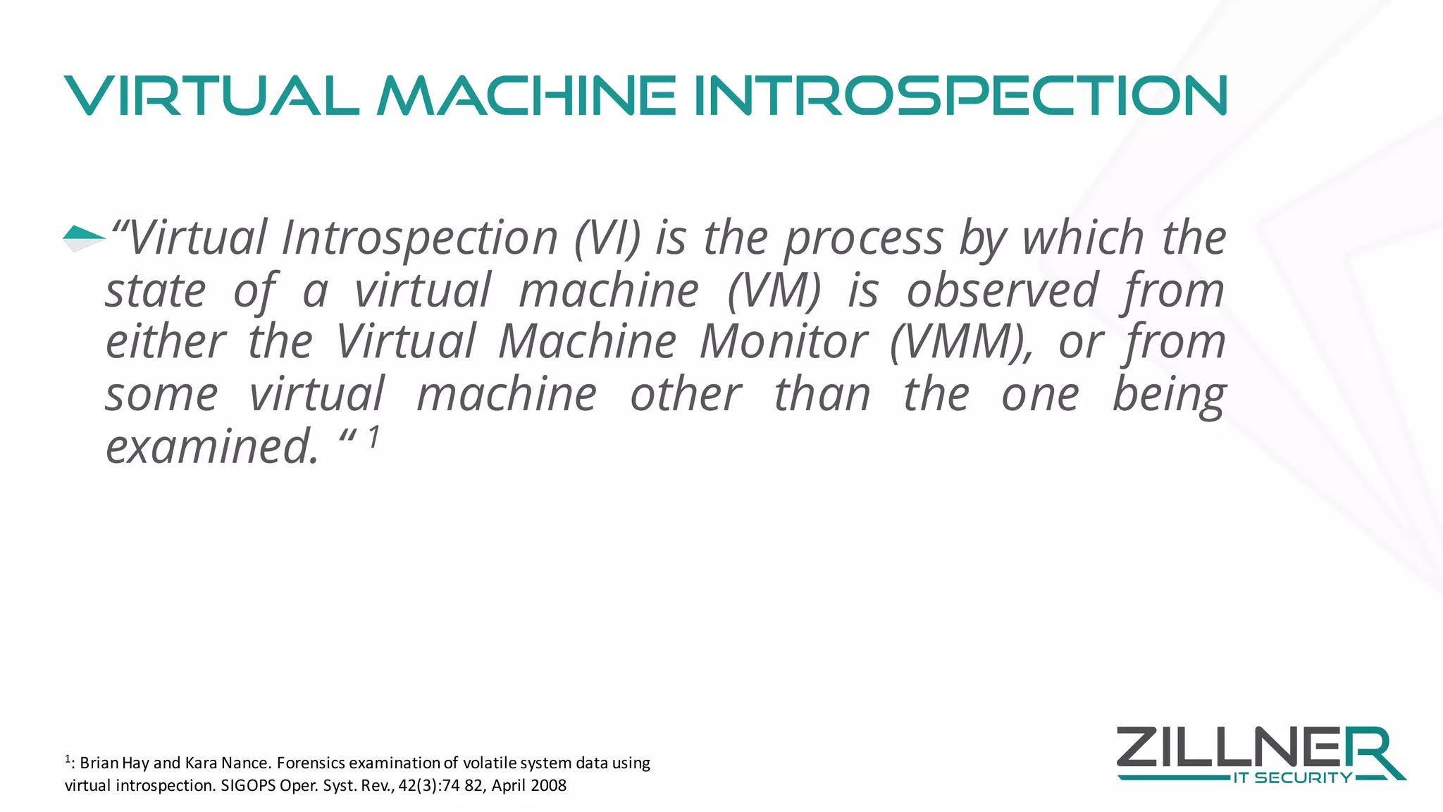 Virtual machine Introspection
“Virtual Introspection (VI) is the process by which the
state of a virtual machine (VM) is observed from
either the Virtual Machine Monitor (VMM), or from
some virtual machine other than the one being
examined. “ 1
1
:	Brian	Hay	and	Kara	Nance.	Forensics	examination	of	volatile	system	data	using	
virtual	introspection.	SIGOPS	Oper.	Syst.	Rev.,	42(3):74	82,	April	2008	
 