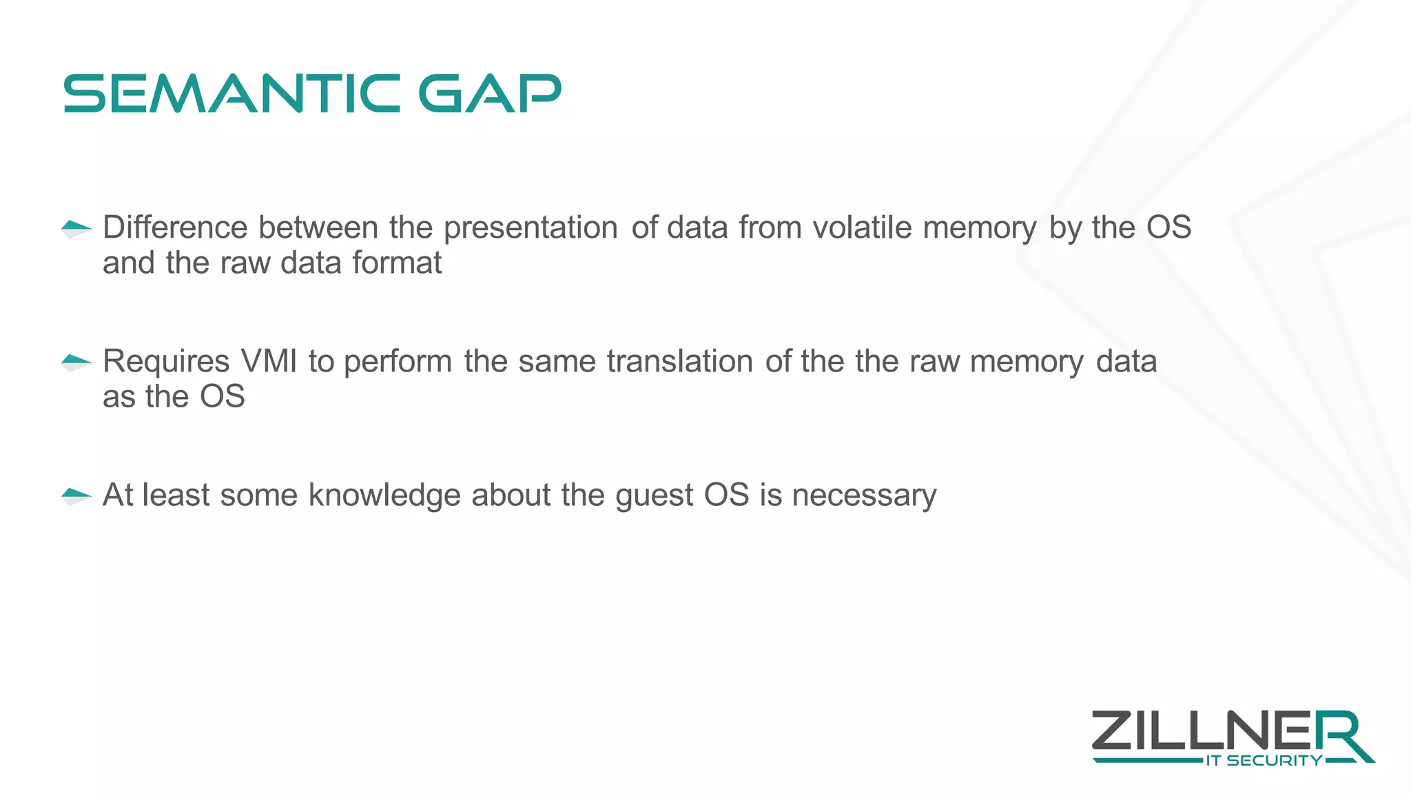 Semantic gap
Difference between the presentation of data from volatile memory by the OS
and the raw data format
Requires VMI to perform the same translation of the the raw memory data
as the OS
At least some knowledge about the guest OS is necessary
 