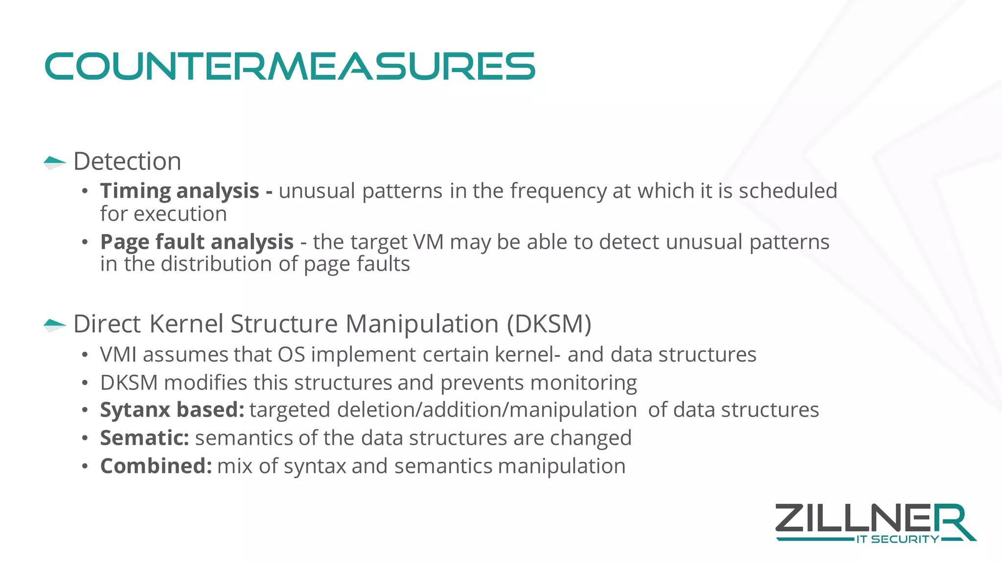 Countermeasures
Detection
• Timing analysis - unusual patterns in the frequency at which it is scheduled
for execution
• Page fault analysis - the target VM may be able to detect unusual patterns
in the distribution of page faults
Direct Kernel Structure Manipulation (DKSM)
• VMI assumes that OS implement certain kernel- and data structures
• DKSM modifies this structures and prevents monitoring
• Sytanx based: targeted deletion/addition/manipulation of data structures
• Sematic: semantics of the data structures are changed
• Combined: mix of syntax and semantics manipulation
 