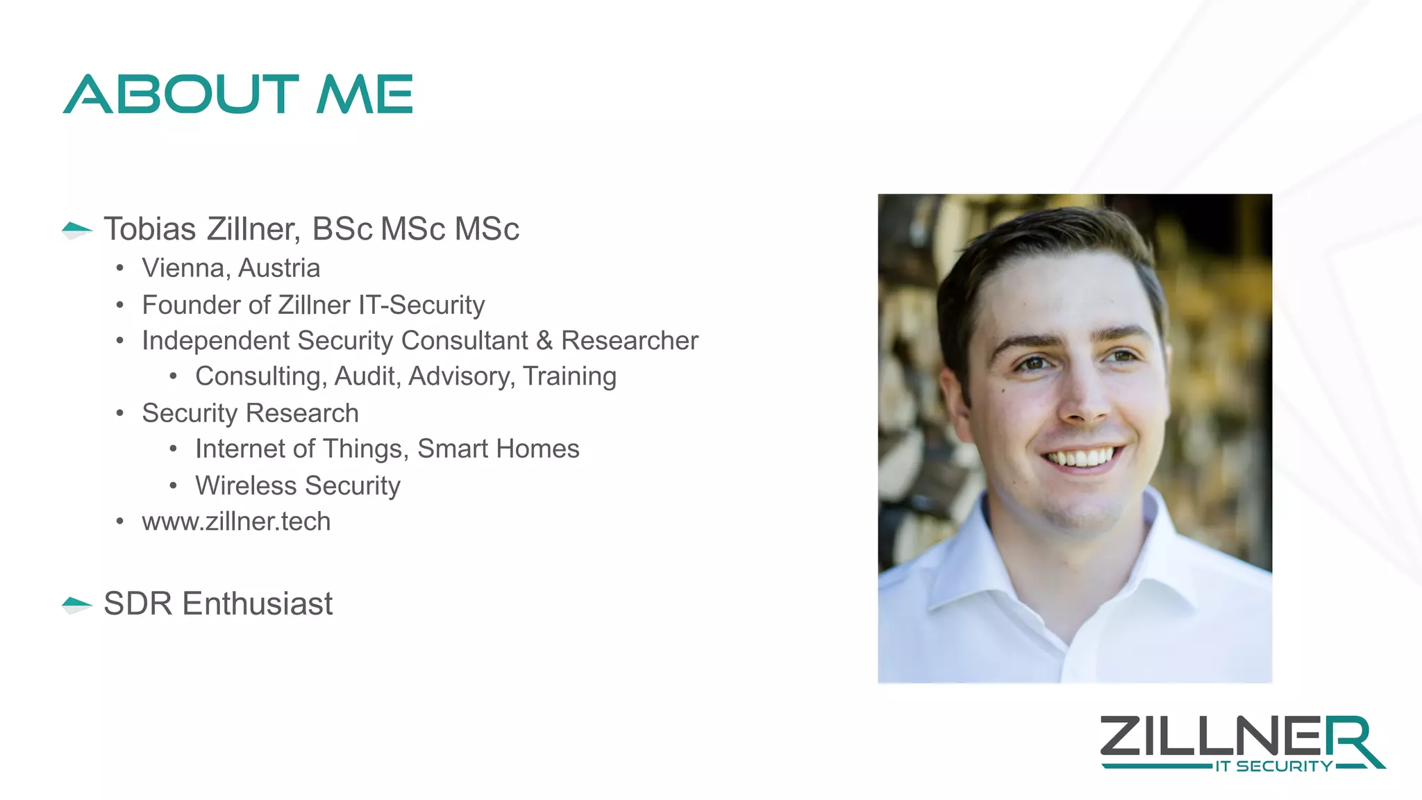 About Me
Tobias Zillner, BSc MSc MSc
• Vienna, Austria
• Founder of Zillner IT-Security
• Independent Security Consultant & Researcher
• Consulting, Audit, Advisory, Training
• Security Research
• Internet of Things, Smart Homes
• Wireless Security
• www.zillner.tech
SDR Enthusiast
 