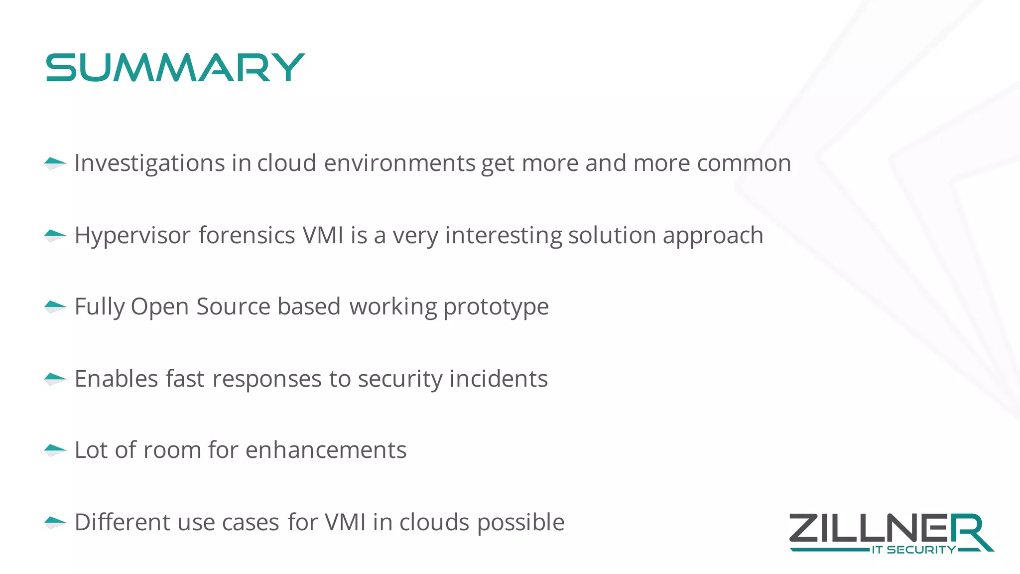 Summary
Investigations in cloud environments get more and more common
Hypervisor forensics VMI is a very interesting solution approach
Fully Open Source based working prototype
Enables fast responses to security incidents
Lot of room for enhancements
Different use cases for VMI in clouds possible
 
