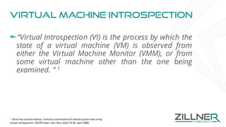 Virtual machine Introspection
“Virtual Introspection (VI) is the process by which the
state of a virtual machine (VM) is observed from
either the Virtual Machine Monitor (VMM), or from
some virtual machine other than the one being
examined. “ 1
1
:	Brian	Hay	and	Kara	Nance.	Forensics	examination	of	volatile	system	data	using	
virtual	introspection.	SIGOPS	Oper.	Syst.	Rev.,	42(3):74	82,	April	2008	
 