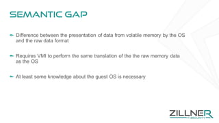 Semantic gap
Difference between the presentation of data from volatile memory by the OS
and the raw data format
Requires VMI to perform the same translation of the the raw memory data
as the OS
At least some knowledge about the guest OS is necessary
 