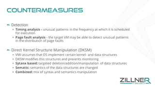 Countermeasures
Detection
• Timing analysis - unusual patterns in the frequency at which it is scheduled
for execution
• Page fault analysis - the target VM may be able to detect unusual patterns
in the distribution of page faults
Direct Kernel Structure Manipulation (DKSM)
• VMI assumes that OS implement certain kernel- and data structures
• DKSM modifies this structures and prevents monitoring
• Sytanx based: targeted deletion/addition/manipulation of data structures
• Sematic: semantics of the data structures are changed
• Combined: mix of syntax and semantics manipulation
 