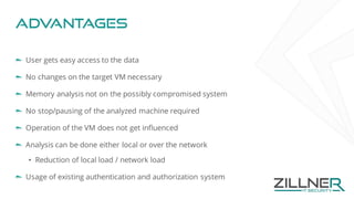 Advantages
User gets easy access to the data
No changes on the target VM necessary
Memory analysis not on the possibly compromised system
No stop/pausing of the analyzed machine required
Operation of the VM does not get influenced
Analysis can be done either local or over the network
• Reduction of local load / network load
Usage of existing authentication and authorization system
 