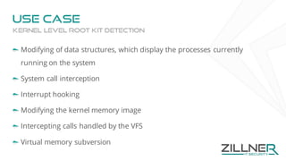 Use case
Modifying of data structures, which display the processes currently
running on the system
System call interception
Interrupt hooking
Modifying the kernel memory image
Intercepting calls handled by the VFS
Virtual memory subversion
Kernel level root kit detection
 