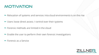 Motivation
Relocation of systems and services into cloud environments is on the rise
Users loose direct access / control over their systems
Forensic methods are limited in the cloud
Enable the user to perform their own forensic investigations
Forensic as a Service
 