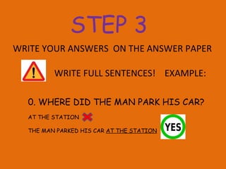 WRITE YOUR ANSWERS  ON THE ANSWER PAPER  WRITE FULL SENTENCES!  EXAMPLE: 0. WHERE DID THE MAN PARK HIS CAR? AT THE STATION THE MAN PARKED HIS CAR  AT THE STATION STEP 3 