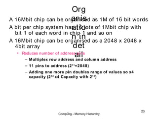Org
                             anis
A 16Mbit chip can be organised as 1M of 16 bit words
                             atio
A bit per chip system has 16 lot s of 1Mbit chip wit h
  bit 1 of each word in chip 1 and so on
                             n in as a 2048 x 2048 x
A 16Mbit chip can be organised
  4bit array                 det
                              ail column address
   • Reduces number of address pins
       – Multiplex row address and
      – 11 pins to address (2 11 =2048)
      – Adding one more pin doubles range of values so x4
        capacity (2 12 x4 Capacity with 2 11 )




                                                            23
                       CompOrg - Memory Hierarchy
 