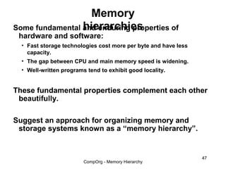Memory
                 hierarchies
Some fundamental and enduring properties of
 hardware and software:
  • Fast storage technologies cost more per byte and have less
    capacity.
  • The gap between CPU and main memory speed is widening.
  • Well-written programs tend to exhibit good locality.


These fundamental properties complement each other
 beautifully.

Suggest an approach for organizing memory and
 storage systems known as a “memory hierarchy”.


                                                                 47
                         CompOrg - Memory Hierarchy
 