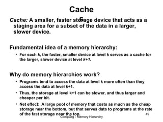 Cache
                           s
Cache: A smaller, faster storage device that acts as a
 staging area for a subset of the data in a larger,
 slower device.

Fundamental idea of a memory hierarchy:
  • For each k, the faster, smaller device at level k serves as a cache for
    the larger, slower device at level k+1.


Why do memory hierarchies work?
  • Programs tend to access the data at level k more often than they
    access the data at level k+1.
  • Thus, the storage at level k+1 can be slower, and thus larger and
    cheaper per bit.
  • Net effect: A large pool of memory that costs as much as the cheap
    storage near the bottom, but that serves data to programs at the rate
    of the fast storage near the top.                                49
                          CompOrg - Memory Hierarchy
 