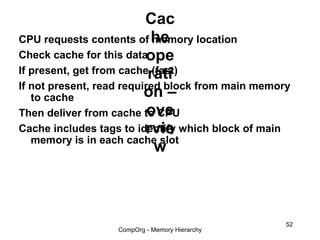 Cac
CPU requests contents of he memory location
Check cache for this dataope
If present, get from cacherati
                            (fast)
If not present, read required block from main memory
   to cache               on –
                           ove
Then deliver from cache to CPU
                          rvie
Cache includes tags to identify which block of main
   memory is in each cache slot
                             w



                                                   52
                   CompOrg - Memory Hierarchy
 