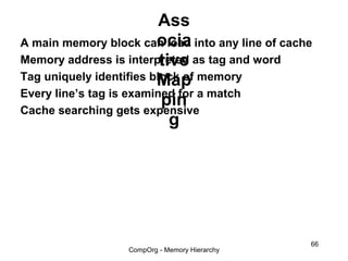 Ass
                         ocia
A main memory block can load into any line of cache
                          tive
Memory address is interpreted as tag and word
Tag uniquely identifies block of memory
                         Map
Every line’s tag is examined for a match
                          pin
Cache searching gets expensive
                            g




                                                  66
                  CompOrg - Memory Hierarchy
 