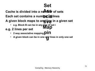 Set
                                Ass
Cache is divided into a number of sets
                               ocia
Each set contains a number of lines
A given block maps to any line in a given set
                                tive
   • e.g. Block B can be in any line of set i
e.g. 2 lines per set           Map
   • 2 way associative mapping pin
   • A given block can be in one of 2 lines in only one set
                                   g




                                                              71
                         CompOrg - Memory Hierarchy
 