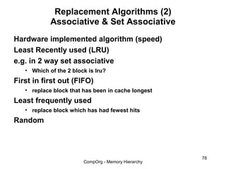 Replacement Algorithms (2)
            Associative & Set Associative
Hardware implemented algorithm (speed)
Least Recently used (LRU)
e.g. in 2 way set associative
   • Which of the 2 block is lru?
First in first out (FIFO)
   • replace block that has been in cache longest
Least frequently used
   • replace block which has had fewest hits
Random



                                                     78
                        CompOrg - Memory Hierarchy
 