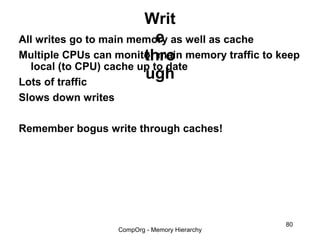 Writ
                           e
All writes go to main memory as well as cache
                        thro
Multiple CPUs can monitor main memory traffic to keep
  local (to CPU) cache up to date
Lots of traffic
                        ugh
Slows down writes

Remember bogus write through caches!




                                                  80
                    CompOrg - Memory Hierarchy
 