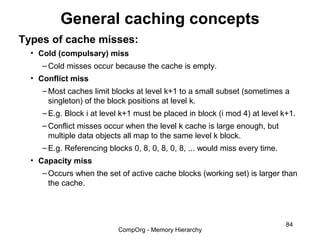 General caching concepts
Types of cache misses:
  • Cold (compulsary) miss
     – Cold misses occur because the cache is empty.
  • Conflict miss
     – Most caches limit blocks at level k+1 to a small subset (sometimes a
       singleton) of the block positions at level k.
     – E.g. Block i at level k+1 must be placed in block (i mod 4) at level k+1.
     – Conflict misses occur when the level k cache is large enough, but
       multiple data objects all map to the same level k block.
     – E.g. Referencing blocks 0, 8, 0, 8, 0, 8, ... would miss every time.
  • Capacity miss
     – Occurs when the set of active cache blocks (working set) is larger than
       the cache.




                                                                              84
                           CompOrg - Memory Hierarchy
 