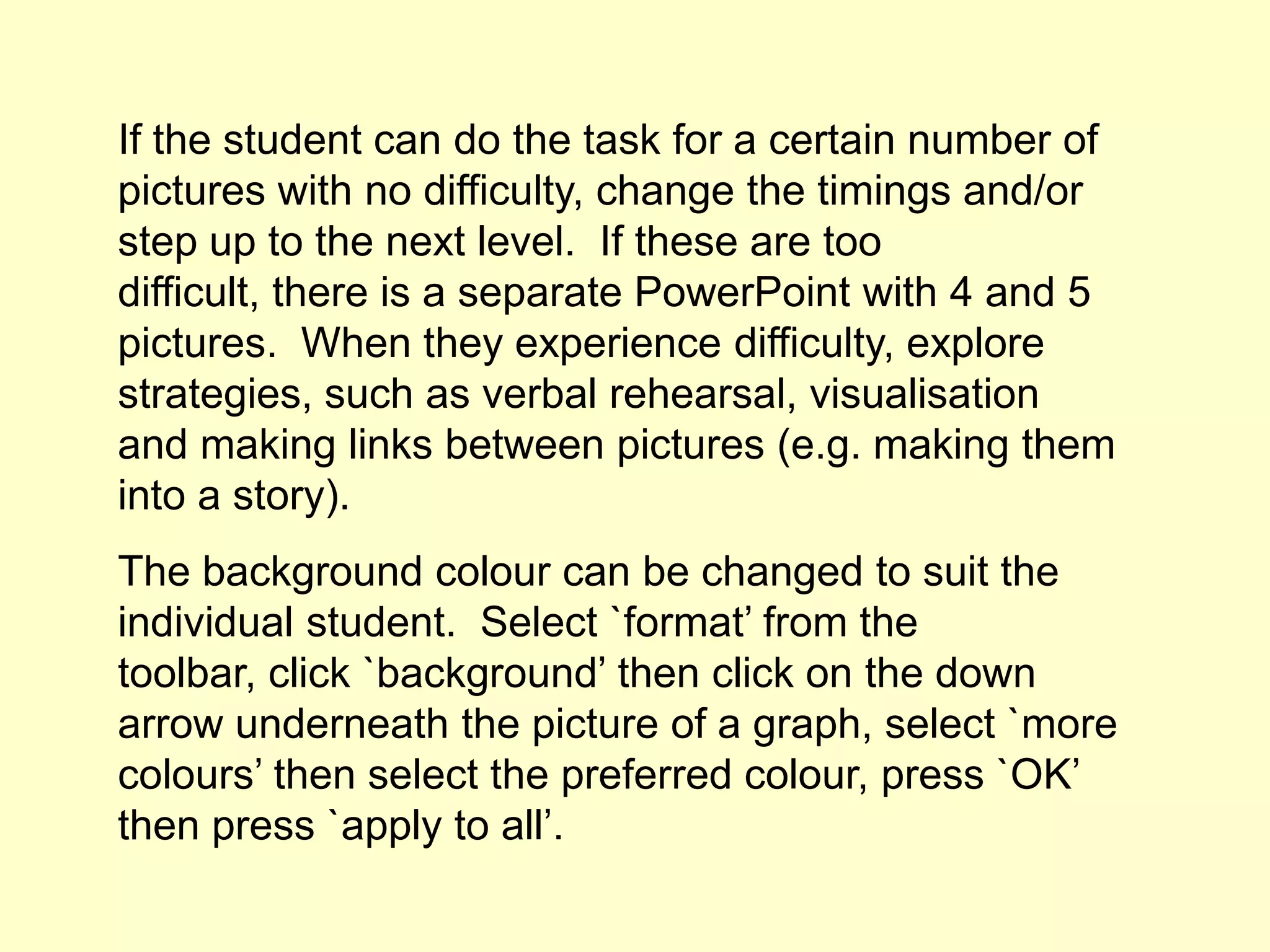 If the student can do the task for a certain number of
pictures with no difficulty, change the timings and/or
step up to the next level. If these are too
difficult, there is a separate PowerPoint with 4 and 5
pictures. When they experience difficulty, explore
strategies, such as verbal rehearsal, visualisation
and making links between pictures (e.g. making them
into a story).
The background colour can be changed to suit the
individual student. Select `format’ from the
toolbar, click `background’ then click on the down
arrow underneath the picture of a graph, select `more
colours’ then select the preferred colour, press `OK’
then press `apply to all’.
 