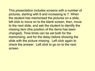 This presentation includes screens with a number of
pictures, starting with 6 and increasing to 7. When
the student has memorised the pictures on a slide,
left click to move on to the blank screen, then, move
to the next slide, and ask the student to identify the
missing item (the position of the items has been
changed). Time limits can be set both for the
memorising, and for the delay before showing the
slide with the picture missing. Left click again to
check the answer. Left click to go on to the next
screen.
 