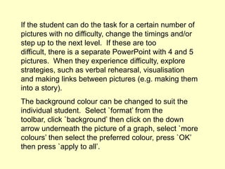 If the student can do the task for a certain number of
pictures with no difficulty, change the timings and/or
step up to the next level. If these are too
difficult, there is a separate PowerPoint with 4 and 5
pictures. When they experience difficulty, explore
strategies, such as verbal rehearsal, visualisation
and making links between pictures (e.g. making them
into a story).
The background colour can be changed to suit the
individual student. Select `format’ from the
toolbar, click `background’ then click on the down
arrow underneath the picture of a graph, select `more
colours’ then select the preferred colour, press `OK’
then press `apply to all’.
 