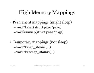 High Memory Mappings 
• Permanent mappings (might sleep) 
– void *kmap(struct page *page) 
– void kunmap(struct page *page) 
• Temporary mappings (not sleep) 
– void *kmap_atomic(…) 
– void *kunmap_atomic(…) 
4/25/2012 CSE662: Operating Systems Laboratory 10 
 