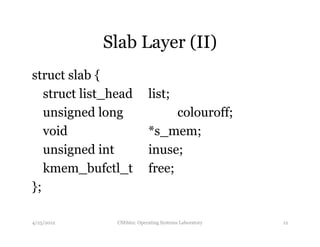 Slab Layer (II) 
struct slab { 
struct list_head list; 
unsigned long colouroff; 
void *s_mem; 
unsigned int inuse; 
kmem_bufctl_t free; 
}; 
4/25/2012 CSE662: Operating Systems Laboratory 12 
 