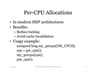 Per-CPU Allocations 
• In modern SMP architectures 
• Benefits: 
– Reduce locking 
– Avoid cache invalidation 
• Usage example: 
unsigned long my_percpu[NR_CPUS]; 
cpu = get_cpu(); 
my_percpu[cpu]; 
put_cpu(); 
4/25/2012 CSE662: Operating Systems Laboratory 14 
 