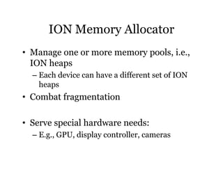 ION Memory Allocator 
• Manage one or more memory pools, i.e., 
ION heaps 
– Each device can have a different set of ION 
heaps 
• Combat fragmentation 
• Serve special hardware needs: 
– E.g., GPU, display controller, cameras 
 