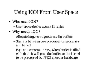Using ION From User Space 
• Who uses ION? 
– User space device access libraries 
• Why needs ION? 
– Allocate large contiguous media buffers 
– Sharing between two processes or processes 
and kernel 
– E.g., still camera library, when buffer is filled 
with data, it will pass the buffer to the kernel 
to be processed by JPEG encoder hardware 
 