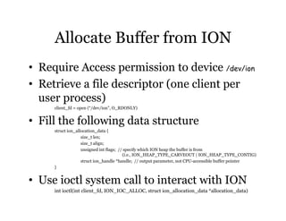 Allocate Buffer from ION 
• Require Access permission to device /dev/ion 
• Retrieve a file descriptor (one client per 
user process) 
client_fd = open (“/dev/ion”, O_RDONLY) 
• Fill the following data structure 
struct ion_allocation_data { 
size_t len; 
size_t align; 
unsigned int flags; // specify which ION heap the buffer is from 
(i.e., ION_HEAP_TYPE_CARVEOUT | ION_HEAP_TYPE_CONTIG) 
struct ion_handle *handle; // output parameter, not CPU-accessible buffer pointer 
} 
• Use ioctl system call to interact with ION 
int ioctl(int client_fd, ION_IOC_ALLOC, struct ion_allocation_data *allocation_data) 
 