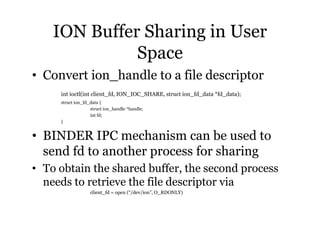 ION Buffer Sharing in User 
Space 
• Convert ion_handle to a file descriptor 
int ioctl(int client_fd, ION_IOC_SHARE, struct ion_fd_data *fd_data); 
struct ion_fd_data { 
struct ion_handle *handle; 
int fd; 
} 
• BINDER IPC mechanism can be used to 
send fd to another process for sharing 
• To obtain the shared buffer, the second process 
needs to retrieve the file descriptor via 
client_fd = open (“/dev/ion”, O_RDONLY) 
 