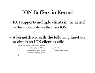 ION Buffers in Kernel 
• ION supports multiple clients in the kernel 
– One for each driver that uses ION 
• A kernel driver calls the following function 
to obtain an ION client handle 
struct ion_client *ion_client_create( 
struct ion_device *dev, // /dev/ion 
unsigned int heap_mask, // selects ION heaps 
const char *debug_name 
) 
 