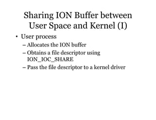 Sharing ION Buffer between 
User Space and Kernel (I) 
• User process 
– Allocates the ION buffer 
– Obtains a file descriptor using 
ION_IOC_SHARE 
– Pass the file descriptor to a kernel driver 
 