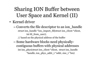 Sharing ION Buffer between 
User Space and Kernel (II) 
• Kernel driver 
– Converts the file descriptor to an ion_handle 
struct ion_handle *ion_import_fd(struct ion_client *client, 
int fd_from_user); 
// based on the physical address of the buffer 
– Some hardware blocks need physically-contiguous 
buffers with physical addresses 
int ion_phys(struct ion_client *client, struct ion_handle 
*handle, ion_phys_addr_t *addr, size_t *len) 
 