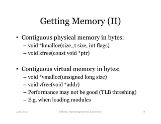 Getting Memory (II) 
• Contiguous physical memory in bytes: 
– void *kmalloc(size_t size, int flags) 
– void kfree(const void *ptr) 
• Contiguous virtual memory in bytes: 
– void *vmalloc(unsigned long size) 
– void vfree(void *addr) 
– Performance may not be good (TLB threshing) 
– E.g. when loading modules 
4/25/2012 CSE662: Operating Systems Laboratory 8 
 