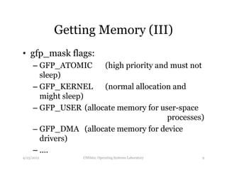Getting Memory (III) 
• gfp_mask flags: 
– GFP_ATOMIC (high priority and must not 
sleep) 
– GFP_KERNEL (normal allocation and 
might sleep) 
– GFP_USER (allocate memory for user-space 
processes) 
– GFP_DMA (allocate memory for device 
drivers) 
– …. 
4/25/2012 CSE662: Operating Systems Laboratory 9 
 