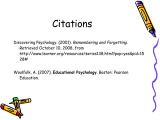 Citations Discovering Psychology. (2001).  Remembering and Forgetting.  Retrieved October 10, 2008, from   http://www.learner.org/resources/series138.html?pop=yes&pid=1528# Woolfolk, A. (2007).  Educational Psychology . Boston: Pearson Education.  