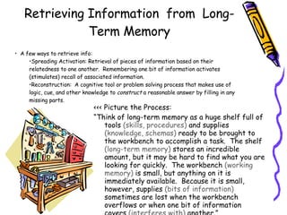 Retrieving Information  from  Long-Term Memory <<< Picture the Process: “ Think of long-term memory as a huge shelf full of tools  (skills, procedures)  and supplies  (knowledge, schemas)  ready to be brought to the workbench to accomplish a task.  The shelf  (long-term memory)  stores an incredible amount, but it may be hard to find what you are looking for quickly.  The workbench  (working memory)  is small, but anything on it is immediately available.  Because it is small, however, supplies  (bits of information)  sometimes are lost when the workbench overflows or when one bit of information covers  (interferes with)  another.” (Woolfolk, 2007, p. 264) A few ways to retrieve info: Spreading Activation: Retrieval of pieces of information based on their relatedness to one another.  Remembering one bit of information activates (stimulates) recall of associated information.  Reconstruction:  A cognitive tool or problem solving process that makes use of logic, cue, and other knowledge to  construct  a reasonable answer by filling in any missing parts. Now is the time for all good men to come to the aide of their country. 