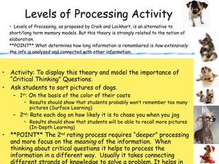 Levels of Processing Activity Activity: To display this theory and model the importance of “Critical Thinking” Questions.  Ask students to sort pictures of dogs. 1 st : On the basis of the color of their coats  Results should show that students probably won’t remember too many pictures (Surface Learning) 2 nd : Rate each dog on how likely it is to chase you when you jog Results should show that students will be able to recall more pictures (In-Depth Learning) **POINT** The 2 nd  rating process requires “deeper” processing and more focus on the  meaning  of the information.  When thinking about critical questions it helps to process the information in a different way.  Usually it takes connecting different strands of knowledge to solve a problem. It helps in retention of information. Not simply regurgitating facts.  Levels of Processing, as proposed by Craik and Lockhart, is an alternative to short/long term memory models. But this theory is strongly related to the notion of elaboration. **POINT** What determines how long information is remembered is  how extensively  the info is analyzed and connected with other information. 