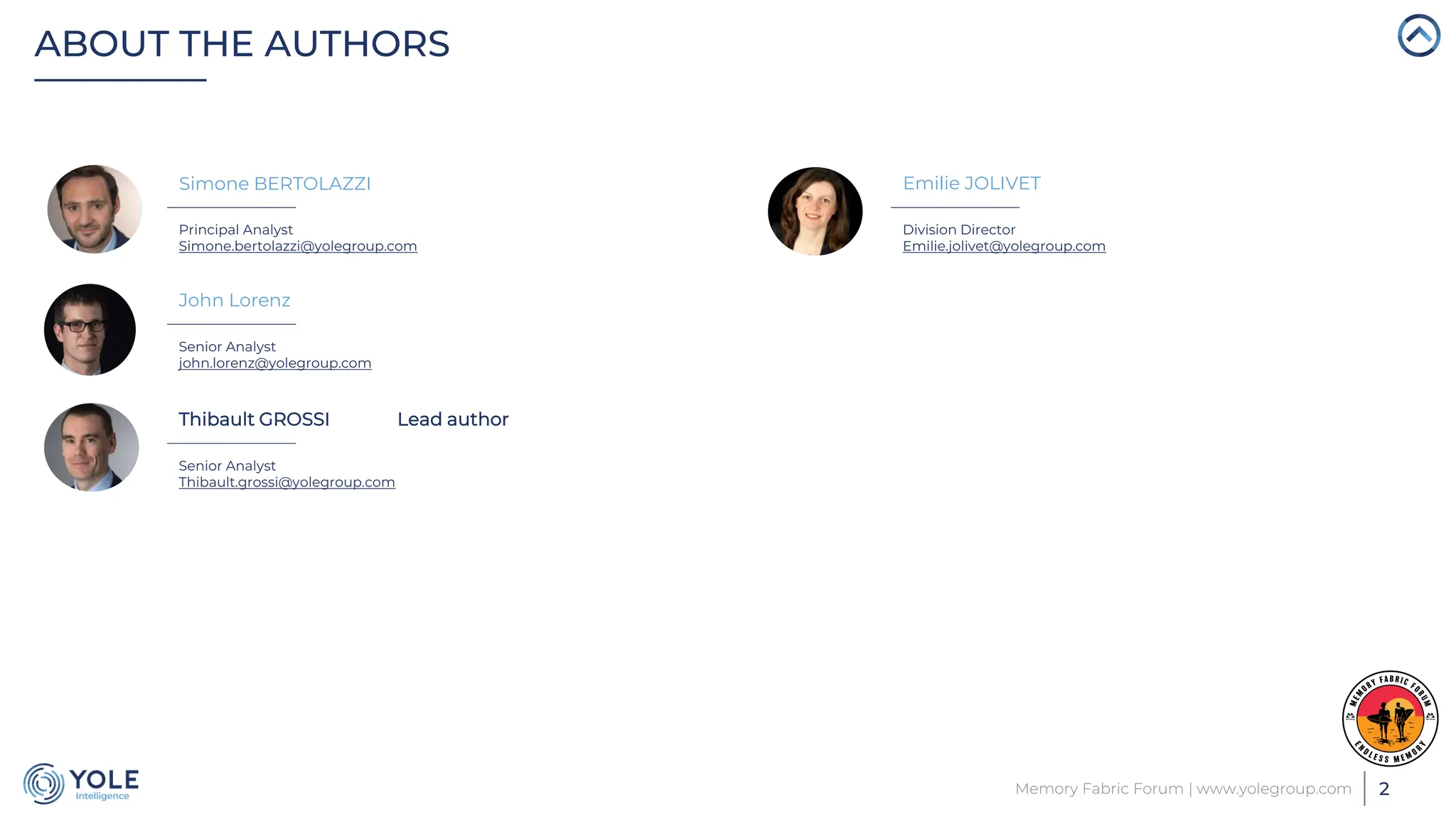 ABOUT THE AUTHORS
2
Memory Fabric Forum | www.yolegroup.com
Principal Analyst
Simone.bertolazzi@yolegroup.com
John Lorenz
Senior Analyst
john.lorenz@yolegroup.com
Thibault GROSSI Lead author
Senior Analyst
Thibault.grossi@yolegroup.com
Emilie JOLIVET
Division Director
Emilie.jolivet@yolegroup.com
Simone BERTOLAZZI
 