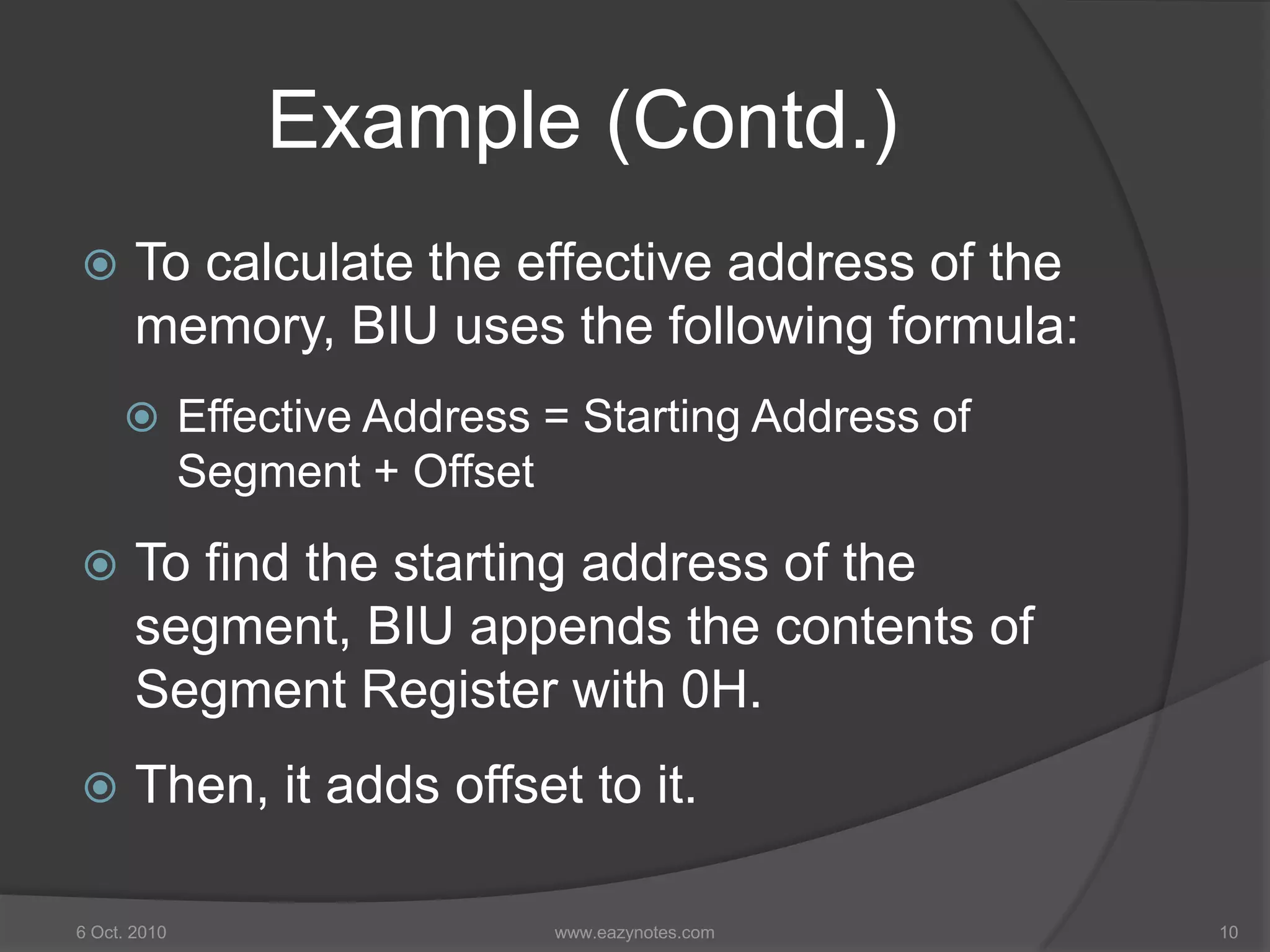Example (Contd.)
 To calculate the effective address of the
memory, BIU uses the following formula:
 Effective Address = Starting Address of
Segment + Offset
 To find the starting address of the
segment, BIU appends the contents of
Segment Register with 0H.
 Then, it adds offset to it.
6 Oct. 2010 10www.eazynotes.com
 