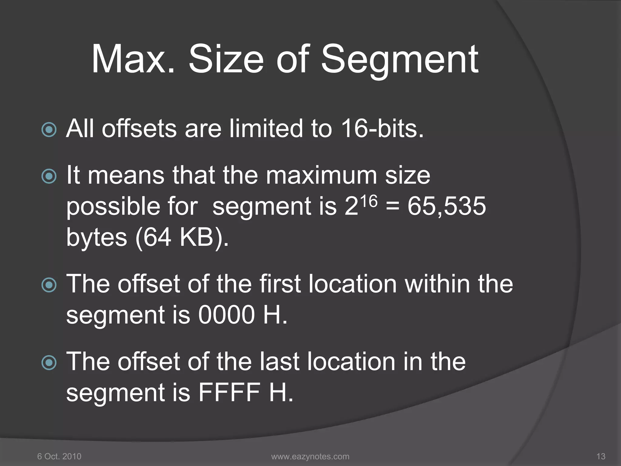 Max. Size of Segment
 All offsets are limited to 16-bits.
 It means that the maximum size
possible for segment is 216 = 65,535
bytes (64 KB).
 The offset of the first location within the
segment is 0000 H.
 The offset of the last location in the
segment is FFFF H.
6 Oct. 2010 13www.eazynotes.com
 