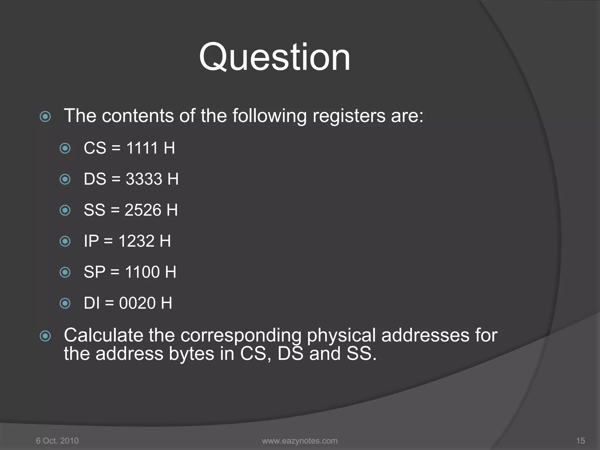 Question
 The contents of the following registers are:
 CS = 1111 H
 DS = 3333 H
 SS = 2526 H
 IP = 1232 H
 SP = 1100 H
 DI = 0020 H
 Calculate the corresponding physical addresses for
the address bytes in CS, DS and SS.
6 Oct. 2010 15www.eazynotes.com
 
