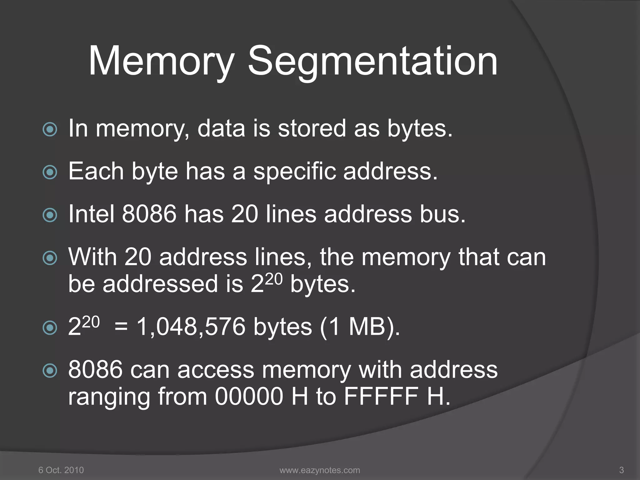 Memory Segmentation
 In memory, data is stored as bytes.
 Each byte has a specific address.
 Intel 8086 has 20 lines address bus.
 With 20 address lines, the memory that can
be addressed is 220 bytes.
 220 = 1,048,576 bytes (1 MB).
 8086 can access memory with address
ranging from 00000 H to FFFFF H.
6 Oct. 2010 3www.eazynotes.com
 