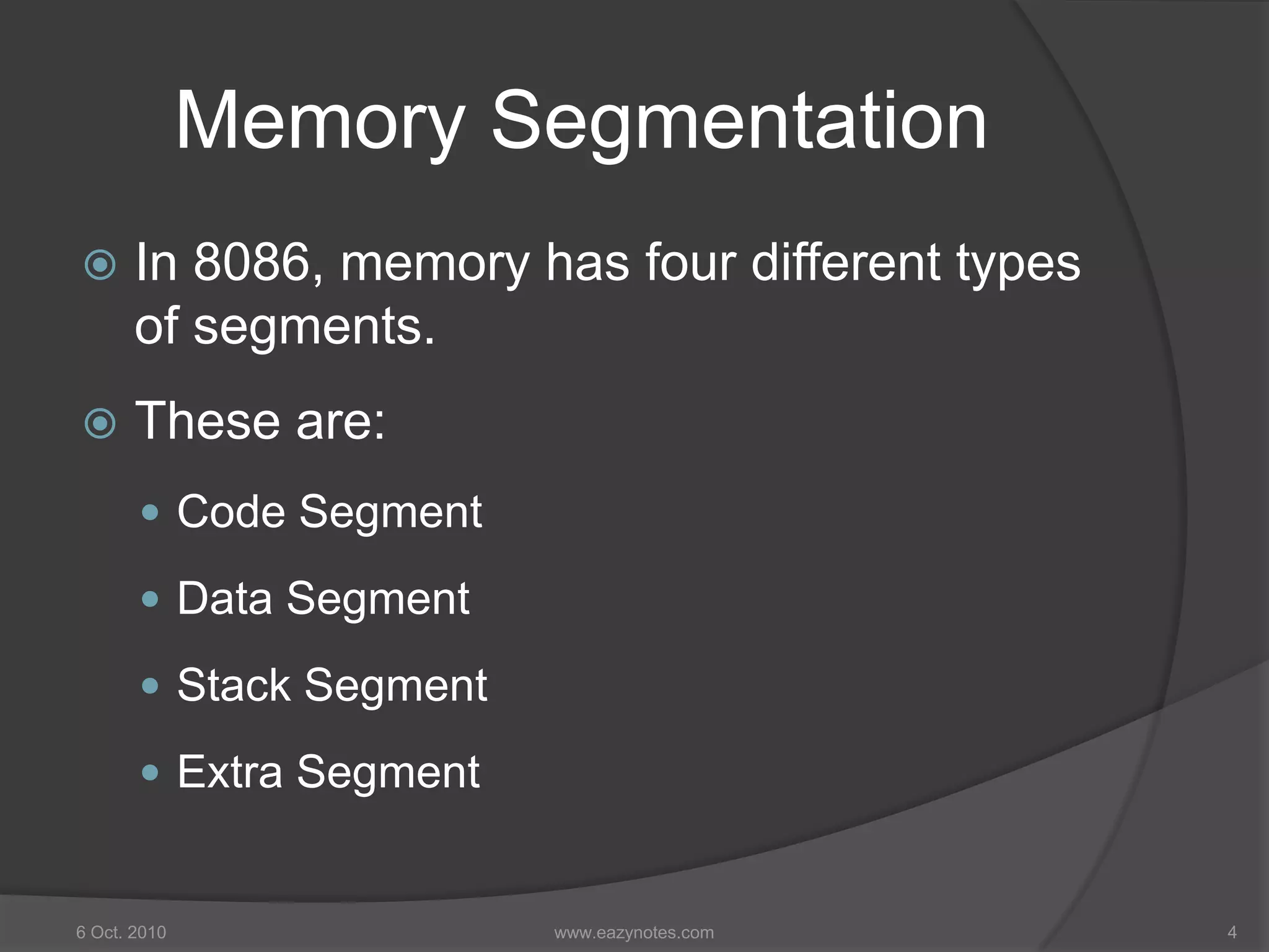 Memory Segmentation
 In 8086, memory has four different types
of segments.
 These are:
 Code Segment
 Data Segment
 Stack Segment
 Extra Segment
6 Oct. 2010 4www.eazynotes.com
 