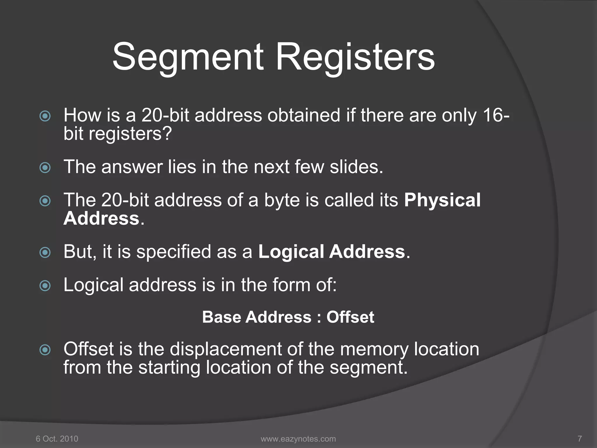 Segment Registers
 How is a 20-bit address obtained if there are only 16-
bit registers?
 The answer lies in the next few slides.
 The 20-bit address of a byte is called its Physical
Address.
 But, it is specified as a Logical Address.
 Logical address is in the form of:
Base Address : Offset
 Offset is the displacement of the memory location
from the starting location of the segment.
6 Oct. 2010 7www.eazynotes.com
 