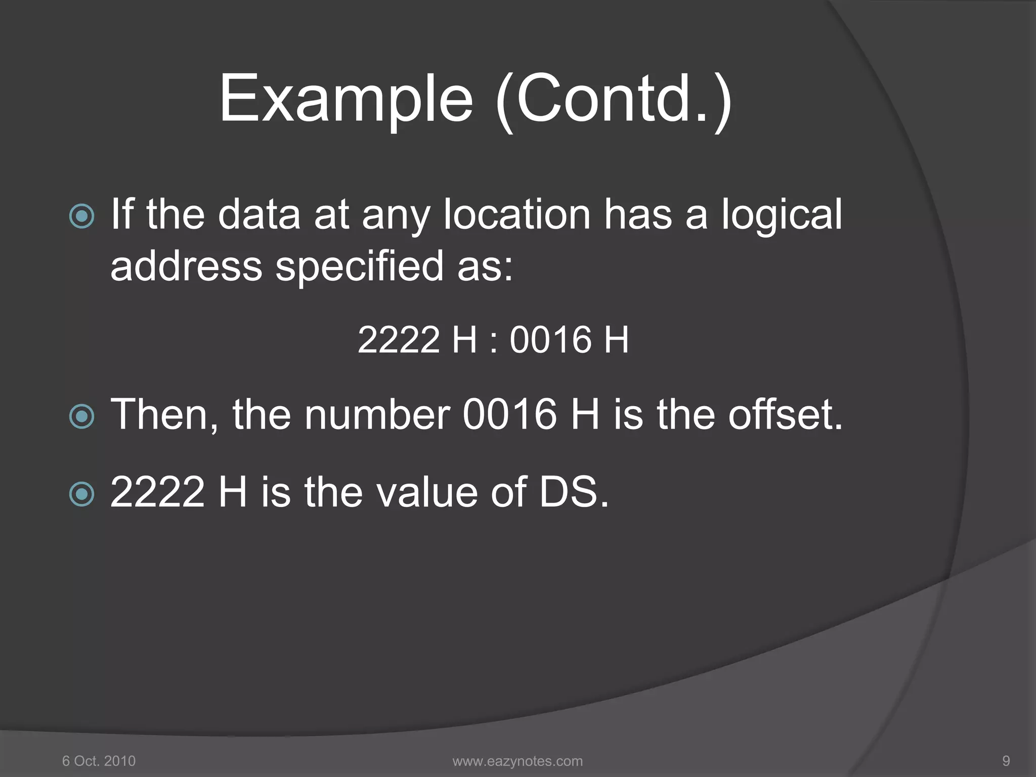 Example (Contd.)
 If the data at any location has a logical
address specified as:
2222 H : 0016 H
 Then, the number 0016 H is the offset.
 2222 H is the value of DS.
6 Oct. 2010 9www.eazynotes.com
 