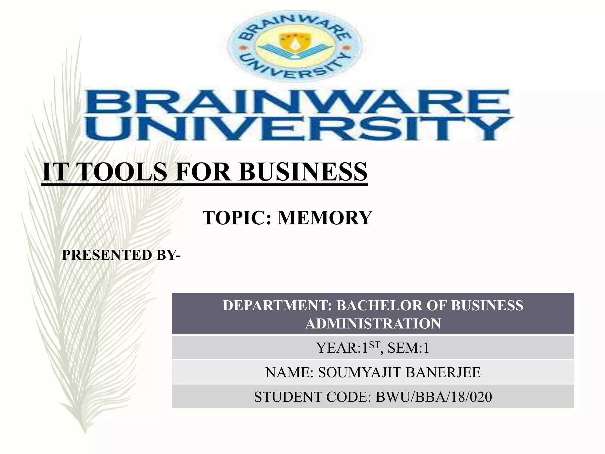 IT TOOLS FOR BUSINESS
TOPIC: MEMORY
PRESENTED BY-
DEPARTMENT: BACHELOR OF BUSINESS
ADMINISTRATION
YEAR:1ST, SEM:1
NAME: SOUMYAJIT BANERJEE
STUDENT CODE: BWU/BBA/18/020
 