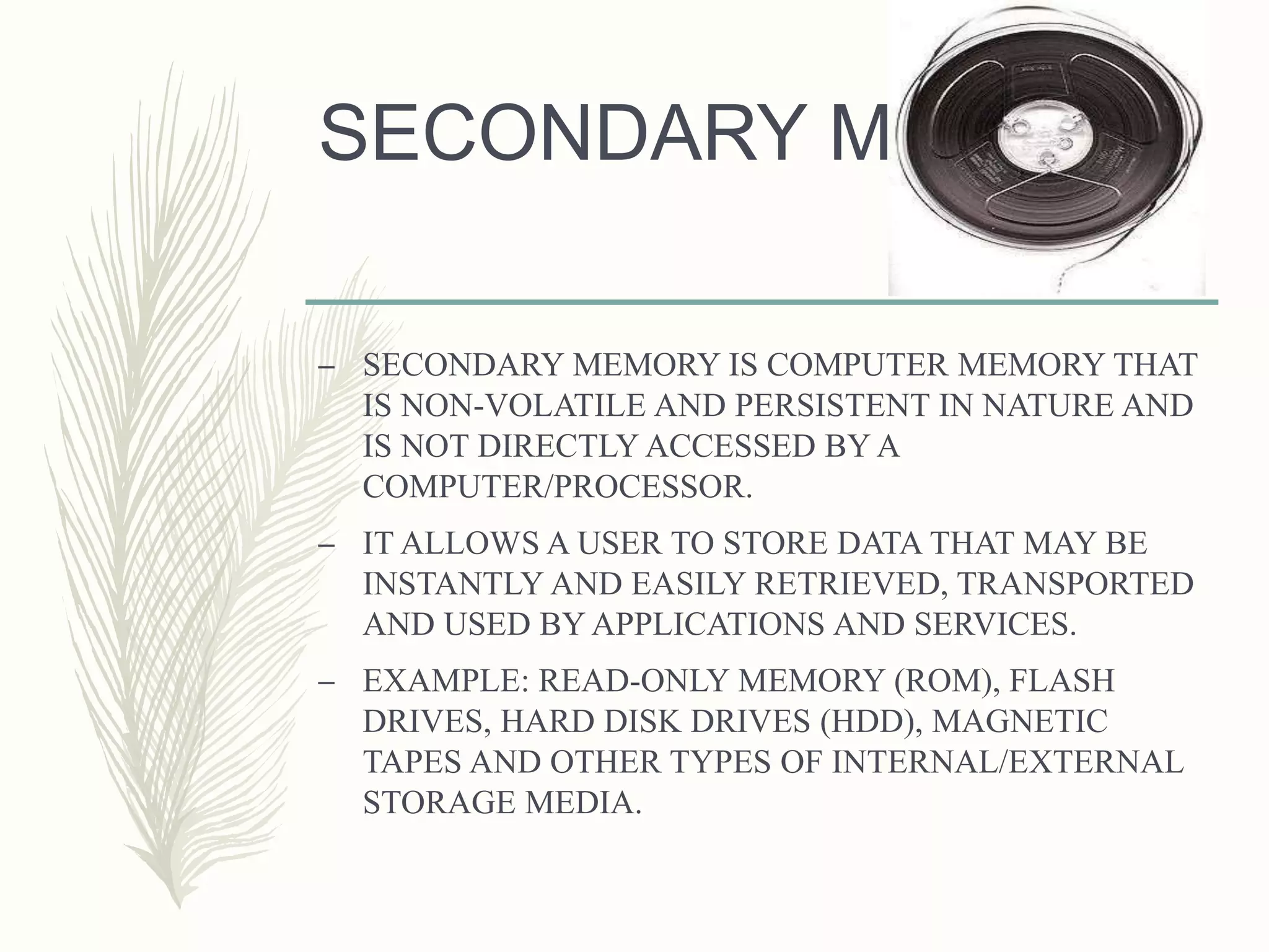 SECONDARY MEMORY
– SECONDARY MEMORY IS COMPUTER MEMORY THAT
IS NON-VOLATILE AND PERSISTENT IN NATURE AND
IS NOT DIRECTLY ACCESSED BY A
COMPUTER/PROCESSOR.
– IT ALLOWS A USER TO STORE DATA THAT MAY BE
INSTANTLY AND EASILY RETRIEVED, TRANSPORTED
AND USED BY APPLICATIONS AND SERVICES.
– EXAMPLE: READ-ONLY MEMORY (ROM), FLASH
DRIVES, HARD DISK DRIVES (HDD), MAGNETIC
TAPES AND OTHER TYPES OF INTERNAL/EXTERNAL
STORAGE MEDIA.
 